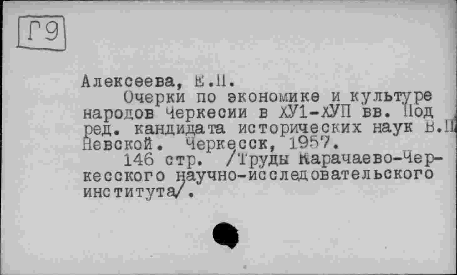 ﻿9
Алексеева, E.ll.
Очерки по экономике и культуре народов Черкесии в ХУ1-ЛУП вв. Под ред. кандидата исторических наук и. Невской. Черкесск, 1957.
146 стр. /Труды Карачаево-Чер-
-исследовательского
кесского институт
^научно